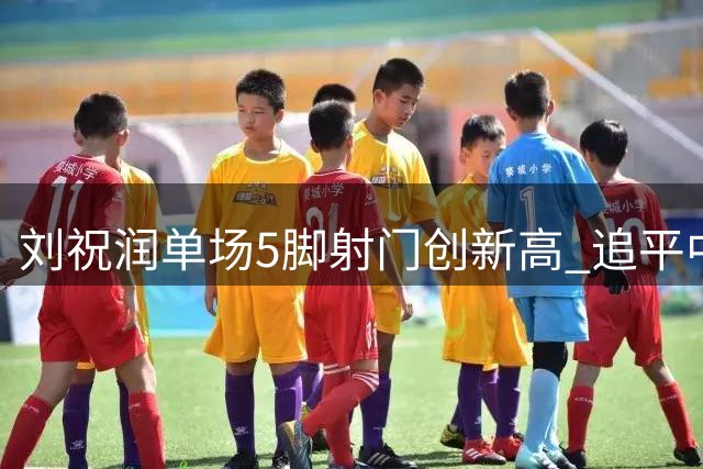 刘祝润单场5脚射门创新高 追平中超个人最佳纪录
